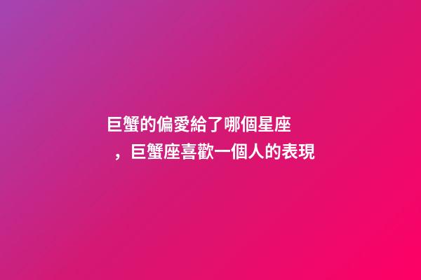巨蟹的偏愛給了哪個星座，巨蟹座喜歡一個人的表現